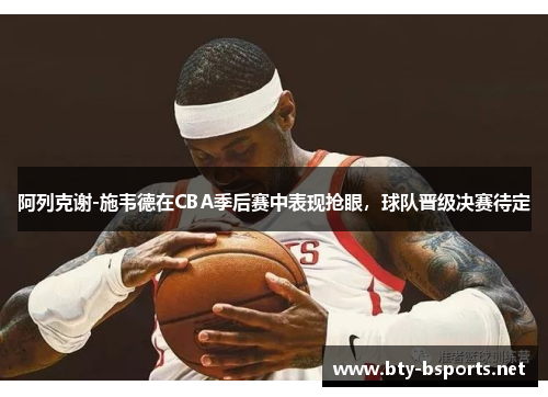 阿列克谢-施韦德在CBA季后赛中表现抢眼，球队晋级决赛待定